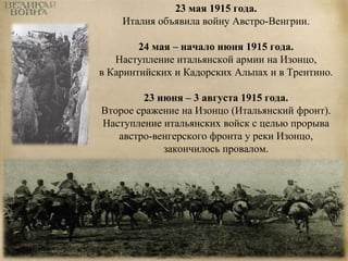 23 мая 1915 года. 
Италия объявила войну Австро-Венгрии. 
24 мая – начало июня 1915 года. 
Наступление итальянской армии на Изонцо, 
в Каринтийских и Кадорских Альпах и в Трентино. 
23 июня – 3 августа 1915 года. 
Второе сражение на Изонцо (Итальянский фронт). 
Наступление итальянских войск с целью прорыва 
австро-венгерского фронта у реки Изонцо, 
закончилось провалом. 
 