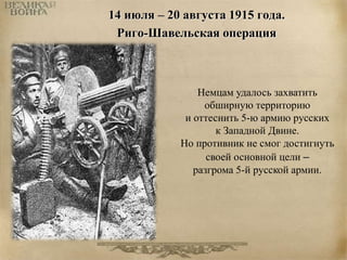 14 июля – 20 августа 1915 года. 
Риго-Шавельская операция 
Немцам удалось захватить 
обширную территорию 
и оттеснить 5-ю армию русских 
к Западной Двине. 
Но противник не смог достигнуть 
своей основной цели – 
разгрома 5-й русской армии. 
 