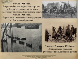 2 июля 1915 года. 
Морской бой между русским отрядом 
крейсеров и германским отрядом 
у острова Гельголанд (Балтийское море). 
7 июля 1915 года. 
Первая межсоюзническая конференция 
в Шантильи (Франция). 
9 июля – 3 августа 1915 года. 
Алашкертская операция 
русских войск (Кавказский фронт). 
 