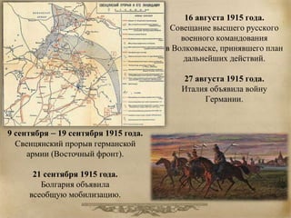16 августа 1915 года. 
Совещание высшего русского 
военного командования 
в Волковыске, принявшего план 
дальнейших действий. 
27 августа 1915 года. 
Италия объявила войну 
Германии. 
9 сентября – 19 сентября 1915 года. 
Свенцянский прорыв германской 
армии (Восточный фронт). 
21 сентября 1915 года. 
Болгария объявила 
всеобщую мобилизацию. 
 