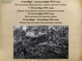 6 октября – конец ноября 1915 года. 
Наступление Центральных держав против Сербии. 
7–18 октября 1915 года. 
Первое наступление австро-германских войск. 
15–22 октября 1915 года. 
Наступление болгарских войск. 
22 октября – 22 ноября 1915 года. 
Общее наступление Центральных держав. 
 