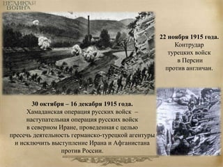 30 октября – 16 декабря 1915 года. 
Хамаданская операция русских войск – 
наступательная операция русских войск 
в северном Иране, проведенная с целью 
пресечь деятельность германско-турецкой агентуры 
и исключить выступление Ирана и Афганистана 
против России. 
22 ноября 1915 года. 
Контрудар 
турецких войск 
в Персии 
против англичан. 
 
