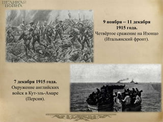 9 ноября – 11 декабря 
1915 года. 
Четвёртое сражение на Изонцо 
(Итальянский фронт). 
7 декабря 1915 года. 
Окружение английских 
войск в Кут-эль-Амаре 
(Персия). 
 