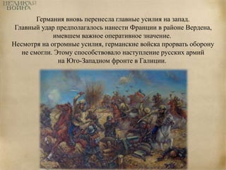 Германия вновь перенесла главные усилия на запад. 
Главный удар предполагалось нанести Франции в районе Вердена, 
имевшем важное оперативное значение. 
Несмотря на огромные усилия, германские войска прорвать оборону 
не смогли. Этому способствовало наступление русских армий 
на Юго-Западном фронте в Галиции. 
 