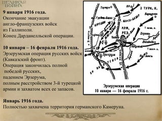 9 января 1916 года. 
Окончание эвакуации 
англо-французских войск 
из Галлиполи. 
Конец Дарданелльской операции. 
10 января – 16 февраля 1916 года. 
Эрзерумская операция русских войск 
(Кавказский фронт). 
Операция закончилась полной 
победой русских, 
падением Эрзерума, 
полным расстройством 3-й турецкой 
армии и захватом всех ее запасов. 
. 
Январь 1916 года. 
Полностью захвачена территория германского Камеруна. 
 