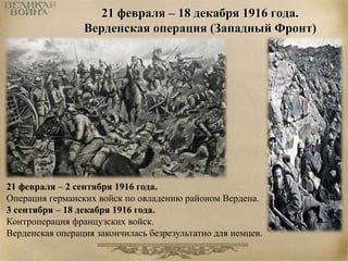 21 февраля – 18 декабря 1916 года. 
Верденская операция (Западный Фронт) 
21 февраля – 2 сентября 1916 года. 
Операция германских войск по овладению районом Вердена. 
3 сентября – 18 декабря 1916 года. 
Контроперация французских войск. 
Верденская операция закончилась безрезультатно для немцев. 
 