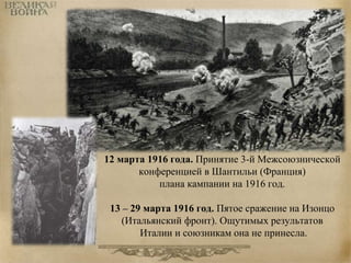 12 марта 1916 года. Принятие 3-й Межсоюзнической 
конференцией в Шантильи (Франция) 
плана кампании на 1916 год. 
13 – 29 марта 1916 год. Пятое сражение на Изонцо 
(Итальянский фронт). Ощутимых результатов 
Италии и союзникам она не принесла. 
 