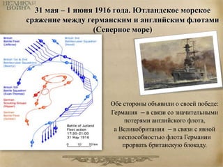 31 мая – 1 июня 1916 года. Ютландское морское 
сражение между германским и английским флотами 
(Северное море) 
Обе стороны объявили о своей победе: 
Германия – в связи со значительными 
потерями английского флота, 
а Великобритания – в связи с явной 
неспособностью флота Германии 
прорвать британскую блокаду. 
 