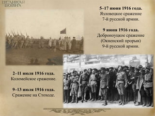 5–17 июня 1916 года. 
Язловецкое сражение 
7-й русской армии. 
9 июня 1916 года. 
Доброноуцкое сражение 
(Окненский прорыв) 
9-й русской армии. 
2–11 июля 1916 года. 
Коломейское сражение. 
9–13 июля 1916 года. 
Сражение на Стоходе. 
 