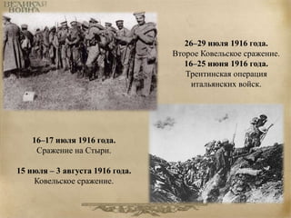 26–29 июля 1916 года. 
Второе Ковельское сражение. 
16–25 июня 1916 года. 
Трентинская операция 
итальянских войск. 
16–17 июля 1916 года. 
Сражение на Стыри. 
15 июля – 3 августа 1916 года. 
Ковельское сражение. 
 