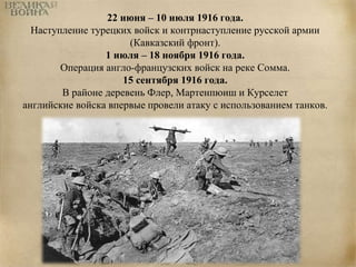 22 июня – 10 июля 1916 года. 
Наступление турецких войск и контрнаступление русской армии 
(Кавказский фронт). 
1 июля – 18 ноября 1916 года. 
Операция англо-французских войск на реке Сомма. 
15 сентября 1916 года. 
В районе деревень Флер, Мартенпюиш и Курселет 
английские войска впервые провели атаку с использованием танков. 
 