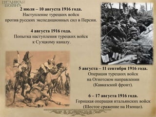 2 июля – 10 августа 1916 года. 
Наступление турецких войск 
против русских экспедиционных сил в Персии. 
4 августа 1916 года. 
Попытка наступления турецких войск 
к Суэцкому каналу. 
5 августа – 11 сентября 1916 года. 
Операция турецких войск 
на Огнотском направлении 
(Кавказский фронт). 
6 – 17 августа 1916 года. 
Горицкая операция итальянских войск 
(Шестое сражение на Изонцо). 
 
