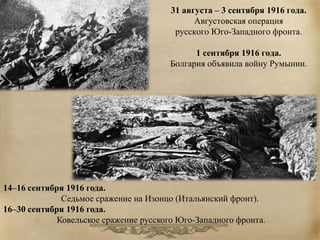 31 августа – 3 сентября 1916 года. 
Августовская операция 
русского Юго-Западного фронта. 
1 сентября 1916 года. 
Болгария объявила войну Румынии. 
14–16 сентября 1916 года. 
Седьмое сражение на Изонцо (Итальянский фронт). 
16–30 сентября 1916 года. 
Ковельское сражение русского Юго-Западного фронта. 
 