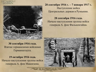 28 сентября 1916 г. – 7 января 1917 г. 
Наступление войск 
Центральных держав в Румынии. 
28 сентября 1916 года. 
Начало наступления группы войск 
генерала А. фон Фалькенгайна. 
30 сентября 1916 года. 
Взятие германскими войсками 
Германштадта. 
19 октября 1916 года. 
Начало наступления группы войск 
генерала А. фон Макензена. 
 