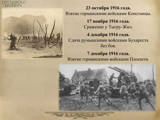 23 октября 1916 года. 
Взятие германскими войсками Констанцы. 
17 ноября 1916 года. 
Сражение у Тыгру-Жил. 
4 декабря 1916 года. 
Сдача румынскими войсками Бухареста 
без боя. 
7 декабря 1916 года. 
Взятие германскими войсками Плоешти. 
 