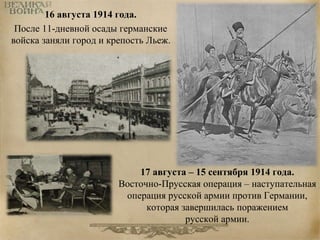 16 августа 1914 года. 
После 11-дневной осады германские 
войска заняли город и крепость Льеж. 
17 августа – 15 сентября 1914 года. 
Восточно-Прусская операция – наступательная 
операция русской армии против Германии, 
которая завершилась поражением 
русской армии. 
 