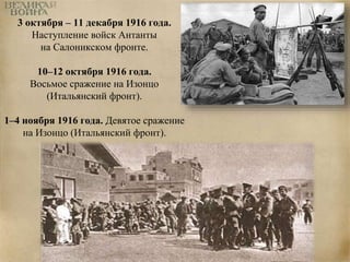 3 октября – 11 декабря 1916 года. 
Наступление войск Антанты 
на Салоникском фронте. 
10–12 октября 1916 года. 
Восьмое сражение на Изонцо 
(Итальянский фронт). 
1–4 ноября 1916 года. Девятое сражение 
на Изонцо (Итальянский фронт). 
 