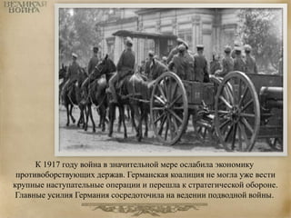К 1917 году война в значительной мере ослабила экономику 
противоборствующих держав. Германская коалиция не могла уже вести 
крупные наступательные операции и перешла к стратегической обороне. 
Главные усилия Германия сосредоточила на ведении подводной войны. 
 