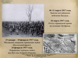 10–11 марта 1917 года. 
Занятие английскими 
войсками Багдада. 
16 марта 1917 года. 
Отход германской армии 
на позицию Зигфрида. 
23 января – 10 февраля 1917 года. 
Митавская операция германских войск 
(Восточный фронт). 
24 февраля 1917 года. 
Поражение турецких войск 
под Кут-эль-Амарой (Персия). 
 