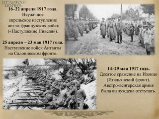 16–22 апреля 1917 года. 
Неудачное 
апрельское наступление 
англо-французских войск 
(«Настулление Нивеля»). 
25 апреля – 23 мая 1917 года. 
Наступление войск Антанты 
на Салоникском фронте. 
14–29 мая 1917 года. 
Десятое сражение на Изонцо 
(Итальянский фронт). 
Австро-венгерская армия 
была вынуждена отступать. 
 