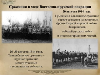 Сражения в ходе Восточно-прусской операции 
20 августа 1914 года. 
Гумбинен-Гольдапское сражение 
– первое сражение на восточном 
фронте Первой мировой войны. 
Завершилось 
победой русских войск 
и отходом германских частей. 
26–30 августа 1914 года. 
Танненбергское сражение – 
крупное сражение 
между русскими 
и германскими войсками. 
 