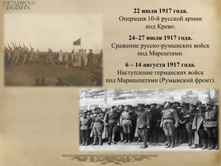 22 июля 1917 года. 
Операция 10-й русской армии 
под Крево. 
24–27 июля 1917 года. 
Сражение русско-румынских войск 
под Марештами. 
6 – 14 августа 1917 года. 
Наступление германских войск 
под Марашещтами (Румынский фронт). 
 