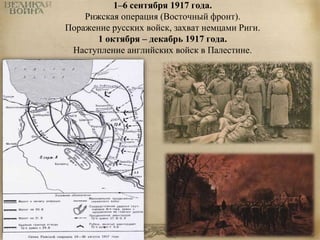 1–6 сентября 1917 года. 
Рижская операция (Восточный фронт). 
Поражение русских войск, захват немцами Риги. 
1 октября – декабрь 1917 года. 
Наступление английских войск в Палестине. 
 
