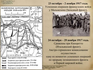 23 октября – 2 ноября 1917 года. 
Успешная операция французских войск 
у Мальмезона (Западный фронт). 
24 октября – 29 ноября 1917 года. 
Сражение при Капоретто 
(Итальянский фронт). 
Австро-германское командование 
осуществило 
одну из немногих успешных операций 
по прорыву позиционного фронта 
в Первой мировой войне. 
 
