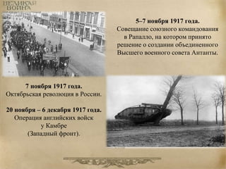 5–7 ноября 1917 года. 
Совещание союзного командования 
в Рапалло, на котором принято 
решение о создании объединенного 
Высшего военного совета Антанты. 
7 ноября 1917 года. 
Октябрьская революция в России. 
20 ноября – 6 декабря 1917 года. 
Операция английских войск 
у Камбре 
(Западный фронт). 
 