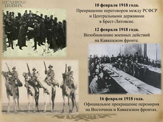10 февраля 1918 года. 
Прекращение переговоров между РСФСР 
и Центральными державами 
в Брест-Литовске. 
12 февраля 1918 года. 
Возобновление военных действий 
на Кавказском фронте. 
16 февраля 1918 года. 
Официальное прекращение перемирия 
на Восточном и Кавказском фронтах. 
 
