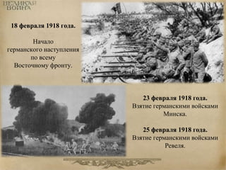 18 февраля 1918 года. 
Начало 
германского наступления 
по всему 
Восточному фронту. 
23 февраля 1918 года. 
Взятие германскими войсками 
Минска. 
25 февраля 1918 года. 
Взятие германскими войсками 
Ревеля. 
 