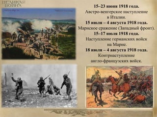 15–23 июня 1918 года. 
Австро-венгерское наступление 
в Италии. 
15 июля – 4 августа 1918 года. 
Марнское сражение (Западный фронт). 
15–17 июля 1918 года. 
Наступление германских войск 
на Марне. 
18 июля – 4 августа 1918 года. 
Контрнаступление 
англо-французских войск. 
 