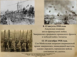 8–13 августа 1918 года. 
Амьенская операция 
англо-французских войск. 
Завершилась прорывом германского фронта 
и победой войск Антанты. 
12–15 сентября 1918 года. 
Сен-Мийельская операция американской 
армии завершилась ликвидацией выступа, 
однако окружить германские войска 
союзникам не удалось. 
 
