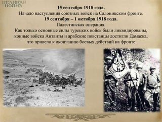 15 сентября 1918 года. 
Начало наступления союзных войск на Салоникском фронте. 
19 сентября – 1 октября 1918 года. 
Палестинская операция. 
Как только основные силы турецких войск были ликвидированы, 
конные войска Антанты и арабские повстанцы достигли Дамаска, 
что привело к окончанию боевых действий на фронте. 
 