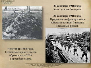 29 сентября 1918 года. 
Капитуляция Болгарии. 
30 сентября 1918 года. 
Прорыв англо-французскими 
войсками позиции Зигфрида 
(Западный фронт). 
4 октября 1918 года. 
Германское правительство 
обратилось к США 
с просьбой о мире. 
 