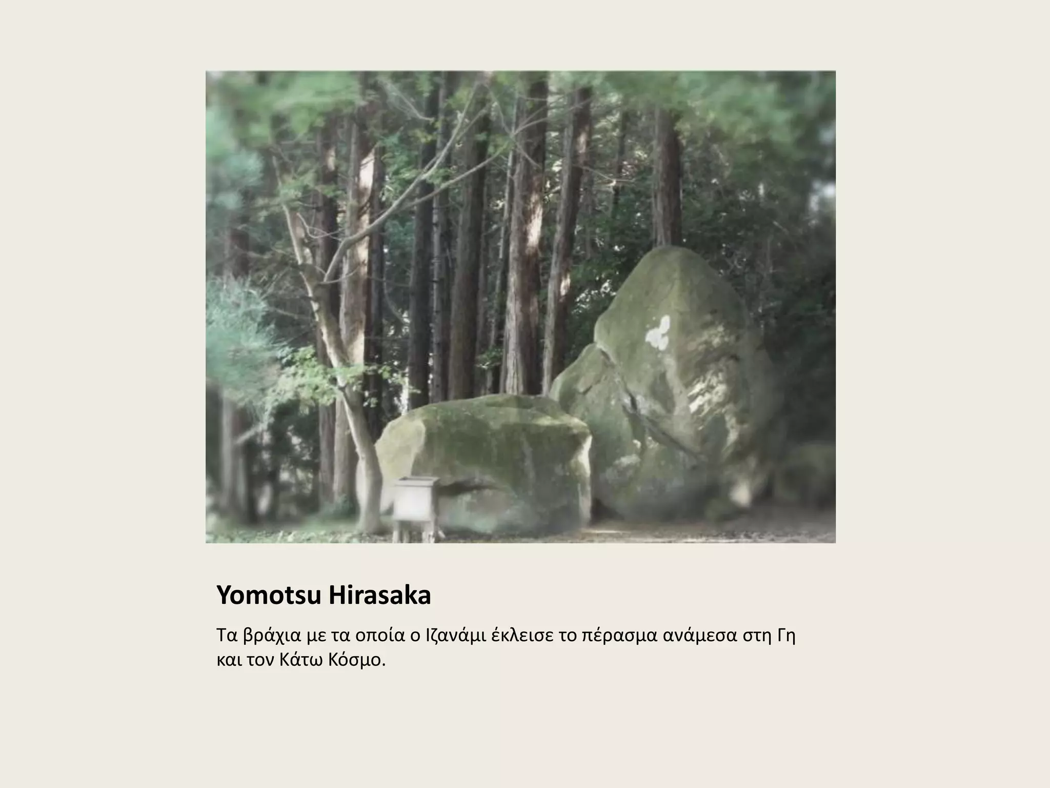 Yomotsu Hirasaka 
Τα βράχια με τα οποία ο Ιζανάμι έκλεισε το πέρασμα ανάμεσα στη Γη 
και τον Κάτω Κόσμο. 
 