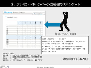 ２．プレゼントキャンペーン当選者向けアンケート 
プレゼントキャンペーン当選者 
当選者への追跡アンケートも承ります 
商品を使ったり、試した後のクチコミ情報を集めてプレゼントキャン ペーンの締めくくりにページを作成できます。 
また本格的なアンケートシステムを利用しますので、商品評価や 
プレゼントキャンペーン評価を取得するなどマーケティングデータを 
集めることもできます 
≪調査スペック≫ 
調査対象 ： キャンペーン当選者全員へアンケートご案内 
回収 ： 回収数の保証は御座いません（回収率想定４割） 
設問数 ： １０問 
報告形式 ： ＣＳＶ形式のローデータ納品（ｍｙ集計アプリ） 
通常お見積もり+20万円  