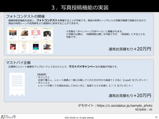３．写真投稿機能の実装 
マストバイ企画 
フォトコンテストの開催 
通常お見積もり+20万円 
通常お見積もり+20万円 
画像投稿型機能を追加し、フォトコンテストを開催することが可能です。商品の利用シーンやレシピ収集が画像で投稿されるので、 商品の利用シーンや活用例をより直感的に訴求することができます。 
※写真は「キャンペーンTOPページ」に掲載されます。 
※写真の公開は、「投稿時即公開」も可能ですが、「承認制」にすることも 可能です。 
応募時にレシート画像をアップロードしてもらうことで、マストバイキャンペーンの実施が可能です。 
【実施例】 
・チャンス１ 
店頭で購入し、レシート画像と一緒に応募してくれた方の中から抽選で１０名に【i-pad】をプレゼント！ 
・チャンス２ 
レシートが無くても商品を試してみたい方に、抽選で２００名様に【○○】をプレゼント！ 
デモサイト：https://c.socialplus.jp/sample_photo 
id/pass：sc  