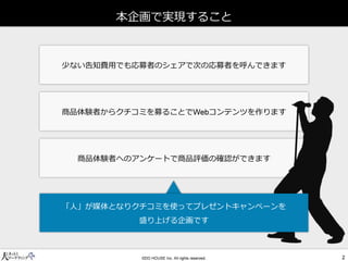 少ない告知費用でも応募者のシェアで次の応募者を呼んできます 
商品体験者からクチコミを募ることでコンテンツを作ります 
商品体験者へのアンケートで商品評価の確認ができます 
本企画で実現すること 
「人」が媒体となりクチコミを使ってプレゼントキャンペーンを 
盛り上げる企画です  