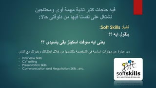 فيه حاجات كتير تانية مهمة أوى ومحتاجين 
نشتغل على نفسنا فيها من دلوقتى حالَّ: 
بتقول ايه ؟؟ 
يعنى ايه سوفت اسكيلز بقى ياسيدى ؟؟ 
ثاني اا: :Soft Skills 
-Interview Skills 
-CV Writing 
-Presentation Skills 
-Communication and Negotiation Skills ..etc. 
دى عبارة عن مهارات اساسية فى الشخصية بتكتسبها من خلال احتكاكك وخبرتك مع الناس 
 
