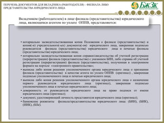 ПЕРЕЧЕНЬ ДОКУМЕНТОВ ДЛЯ ВКЛАДЧИКА (РАБОТОДАТЕЛЯ) –ФИЛИАЛА ЛИБО ПРЕДСТАВИТЕЛЬСТВА ЮРИДИЧЕСКОГО ЛИЦА 
16 
•нотариальнозасвидетельствованнаякопияПоложенияофилиале(представительстве)икопия(-и)учредительного(-ых)документа(-ов)юридическоголица,завереннаяподписьюруководителяфилиала(представительства)юридическоголицаипечатьюфилиала(представительства)юридическоголица; 
•нотариальнозасвидетельствованнаякопиясправки/свидетельстваобучетнойрегистрации(перерегистрации)филиала(представительства)суказаниемБИН,либосправкаобучетнойрегистрации(перерегистрации)филиала(представительства),полученнаявэлектронномформатенапортале«электронногоправительства»; 
•выпискалибокопиярешенияуполномоченногоорганаюридическоголицаопризнаниифилиала(представительства)вкачествеагентапоуплатеОППВ(оригинал),завереннаяподписьюуполномоченноголицаипечатьююридическоголица; 
•выпискалибокопиярешенияуполномоченногоорганаюридическоголицаоназначениипервогоруководителяюридическоголица(оригинал),завереннаяподписьюуполномоченноголицаипечатьююридическоголица; 
•доверенностьотруководителяюридическоголицанаправоподписиотимениюридическоголица(оригинал); 
•документ,удостоверяющийличностьпредставителяюридическоголица(оригинал); 
•банковскиереквизитыфилиала/представительстваюридическоголица:(БИН),(БИК), (ИИК),(Кбе). Вкладчиком (работодателем) в лице филиала (представительства) юридического лица, являющимся агентом по уплате ОППВ, представляются:  