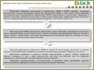 8 
Вкладчик(работодатель)перечисляетОППВнепозднее25числамесяца,следующегозамесяцемвыплатыдоходовработникам,профессииидолжностикоторыхпредусмотренывПеречне,втомчисле: 
работникам,профессииидолжностикоторыхпредусмотренывразделе«Общиепрофессии» Перечня,независимооттого,вкакихпроизводствахилицехахониработают,еслиэтипрофессииспециальнонепредусмотренывсоответствующихразделахПеречня; 
работникампроизводственных,вспомогательныхиподсобныхцеховорганизации,временнозанятыхнаработахсвреднымиусловиямитрудапредусмотренныхПеречнем. 
ПриисчисленииОППВучитываютсяежемесячныедоходыработника,получаемыеввидеоплатытрудавденежнойформе(должностныеоклады,доплаты,надбавки,компенсационныевыплаты,премии)сучетомвычетавсоответствиисналоговымзаконодательствомРеспубликиКазахстан.РасходынауплатуОППВотносятсякфондуоплатытрудавкладчика. 
Исчисление,удержание(начисление)иперечислениеОППВвЕНПФ,действиявкладчиков(получателей),вслучаеобнаруженияошибокприперечисленииОППВ,атакжеуплатапениивзысканиезадолженностипринесвоевременномперечисленииОППВосуществляетсявсоответствиисПравиламиисрокамиисчисления,удержания(начисления)иперечисленияобязательныхпрофессиональныхпенсионныхвзносов,утвержденнымипостановлениемПравительстваРКот18.10.2013года№1116. 
ПОРЯДОК ИСЧИСЛЕНИЯ, УДЕРЖАНИЯ И ПЕРЕЧИСЛЕНИЯ ОППВ  