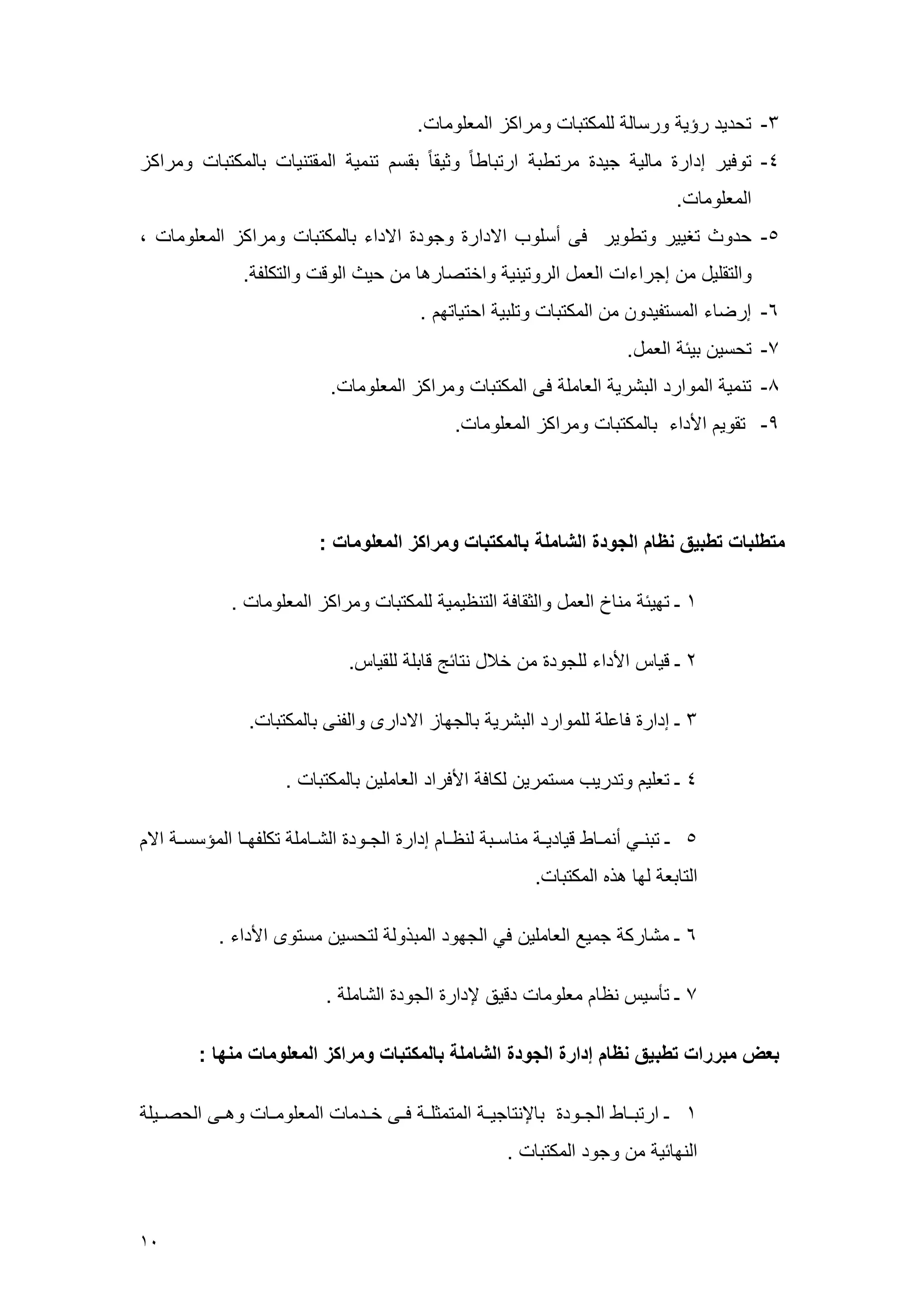 01 
-3 تحديد رسي ررس ل للعكتب رعراكي الععلرع . 
-1 ترفير إدار ع لي جيد عرتطب ارتب ط رثيق بقس تنعي العقتني ب لعكتب رعراكي 
الععلرع . 
-5 حدر تغيير رتطرير فى أسلرم الادار رجرد الاداء ب لعكتب رعراكي الععلرع ، 
رالتقليل ع إجراءا الععل الررتيني راختص ره ع حي الرق رالتكلو . 
-6 إرض ء العستويدر ع العكتب رتلبي احتي تم . 
-7 تحسي بيس الععل. 
-9 تنعي العرارد البشري الع عل فى العكتب رعراكي الععلرع . 
-4 تقري الأداء ب لعكتب رعراكي الععلرع . 
متطلبات تطبيق نظام الجودة الشاملة بالمكتبات ومراكز المعلومات : 
4 ـ تميس عن خ الععل رالثق ف التن يعي للعكتب رعراكي الععلرع . 
2 ـ قي الأداء للجرد ع خ ل نت سج ق بل للقي . 
3 ـ إدار ف عل للعرارد البشري ب لجم ي الادارى رالونى ب لعكتب . 
1 ـ تعلي رتدريم عستعري لك ف الأفراد الع علي ب لعكتب . 
5 ـ تبنههي أنعهه ط قي ديهه عن سههب لن هه إدار الجههرد الشهه عل تكلومهه العسسسهه الا 
الت بع لم هذه العكتب . 
6 ـ عش رك جعيع الع علي في الجمرد العبذرل لتحسي عسترى الأداء . 
7 ـ تأسي ن ععلرع دقيق لإدار الجرد الش عل . 
بعض مبررات تطبيق نظام إدارة الجودة الشاملة بالمكتبات ومراكز المعلومات منها : 
4 ـ ارتبهه ط الجههرد ب لإنت جيهه العتعثلهه فههى خههدع الععلرعهه رهههى الحصههيل 
النم سي ع رجرد العكتب . 
 