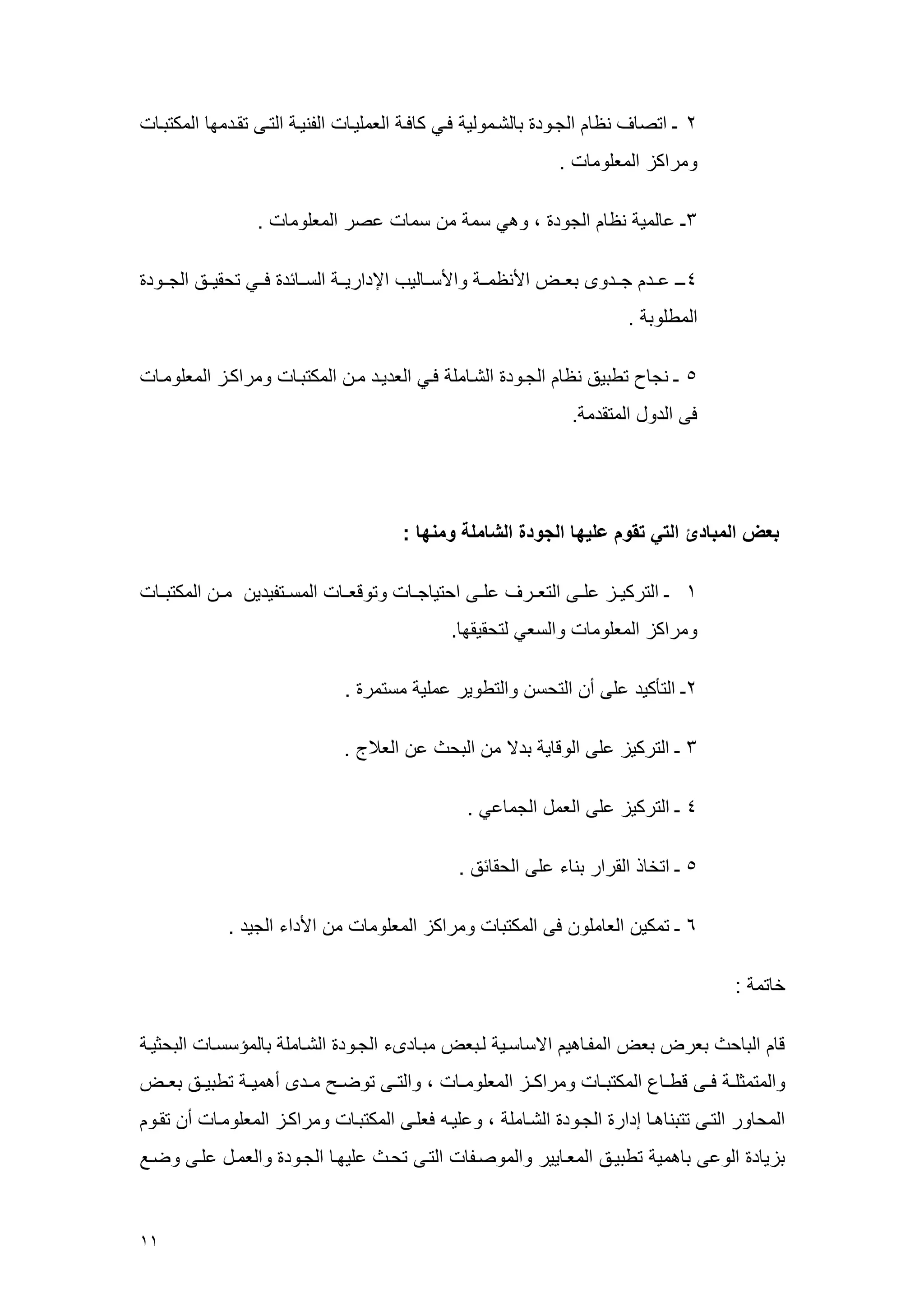00 
2 ـ اتص ف ن الجهرد ب لشهعرلي فهي ك فه الععليه الونيه التهى تقهدعم العكتبه 
رعراكي الععلرع . 
3ـ ع لعي ن الجرد ، رهي سع ع سع عصر الععلرع . 
1ـهه عههد جههدرى بعههض الأن عهه رالأسهه ليم الإداريههه السهه سد فههي تحقيههق الجههرد 
العطلرب . 
5 ـ نج تطبيق ن الجهرد الشه عل فهي العديهد عه العكتبه رعراكهي الععلرعه 
فى الدرل العتقدع . 
بعض المبادئ التي تقوم عليها الجودة الشاملة ومنها : 
4 ـ التركيههي علههى التعههرف علههى احتي جهه رترقعهه العسههتويدي عهه العكتبهه 
رعراكي الععلرع رالسعي لتحقيقم . 
2ـ التأكيد على أ التحس رالتطرير ععلي عستعر . 
3 ـ التركيي على الرق ي بدلا ع البح ع الع ج . 
1 ـ التركيي على الععل الجع عي . 
5 ـ اتخ ذ القرار بن ء على الحق سق . 
6 ـ تعكي الع علر فى العكتب رعراكي الععلرع ع الأداء الجيد . 
خ تع : 
ق الب ح بعرض بعض العوه هي الاس سهي لهبعض عبه دىء الجهرد الشه عل ب لعسسسه البحثيه 
رالعتعثلهه فههى قطهه العكتبهه رعراكههي الععلرعهه ، رالتههى ترضههح عههدى أهعيهه تطبيههق بعههض 
العح رر التهى تتبن هه إدار الجهرد الشه عل ، رعليه فعلهى العكتبه رعراكهي الععلرعه أ تقهر 
بيي د الرعى ب هعي تطبيهق الععه يير رالعرصهو التهى تحه عليمه الجهرد رالععهل علهى رضهع 
 