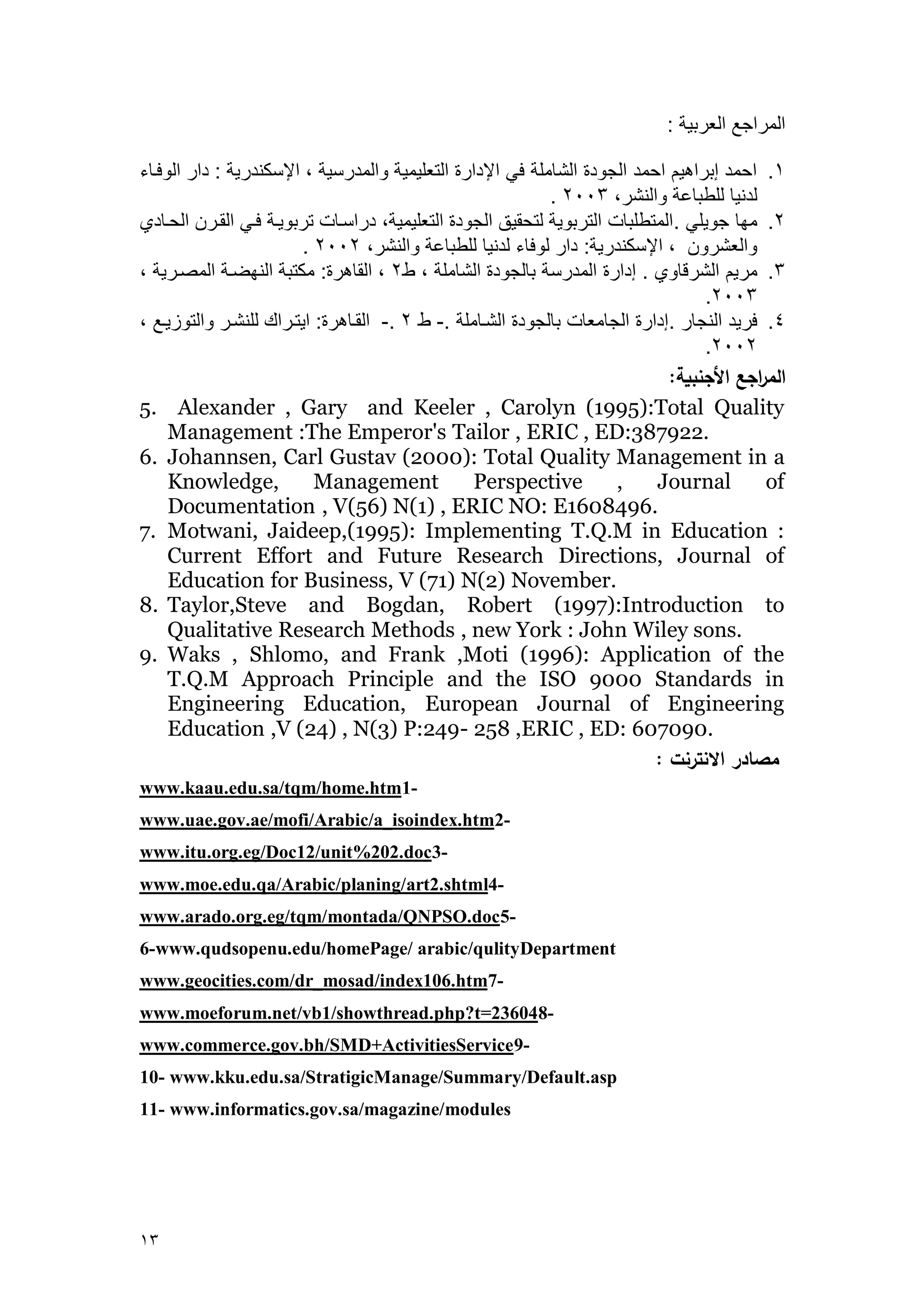 03 
العراجع العربي : 
.4 احعد إبراهي احعد الجرد الش عل في الإدار التعليعي رالعدرسي ، الإسكندري : دار الرفه ء 
. لدني للطب ع رالنشر، 2113 
.2 عم جريلي .العتطلب التربري لتحقيق الجرد التعليعي ، دراسه تربريه فهي القهر الحه دي 
. رالعشرر ، الإسكندري : دار لرف ء لدني للطب ع رالنشر، 2112 
.3 عري الشرق ري . إدار العدرس ب لجرد الش عل ، ط 2 ، الق هر : عكتب النمضه العصهري ، 
.2113 
.1 فريد النج ر .إدار الج عع ب لجرد الشه عل .- ط 2 .- القه هر : ايتهراك للنشهر رالترييهع ، 
.2112 
الم ا رجع الأجنبية: 
5. Alexander , Gary and Keeler , Carolyn (1995):Total Quality Management :The Emperor's Tailor , ERIC , ED:387922. 
6. Johannsen, Carl Gustav (2000): Total Quality Management in a Knowledge, Management Perspective , Journal of Documentation , V(56) N(1) , ERIC NO: E1608496. 
7. Motwani, Jaideep,(1995): Implementing T.Q.M in Education : Current Effort and Future Research Directions, Journal of Education for Business, V (71) N(2) November. 
8. Taylor,Steve and Bogdan, Robert (1997):Introduction to Qualitative Research Methods , new York : John Wiley sons. 
9. Waks , Shlomo, and Frank ,Moti (1996): Application of the T.Q.M Approach Principle and the ISO 9000 Standards in Engineering Education, European Journal of Engineering Education ,V (24) , N(3) P:249- 258 ,ERIC , ED: 607090. 
مصادر الانترنت : 
-1www.kaau.edu.sa/tqm/home.htm-2www.uae.gov.ae/mofi/Arabic/a_isoindex.htm 
-3www.itu.org.eg/Doc12/unit%202.doc 
-4art2.shtmlwww.moe.edu.qa/Arabic/planing/ 
-5www.arado.org.eg/tqm/montada/QNPSO.doc 
6-www.qudsopenu.edu/homePage/ arabic/qulityDepartment 
-7_mosad/index106.htmwww.geocities.com/dr 
-8www.moeforum.net/vb1/showthread.php?t=23604 
-9www.commerce.gov.bh/SMD+ActivitiesService 
10- www.kku.edu.sa/StratigicManage/Summary/Default.asp 
11- www.informatics.gov.sa/magazine/modules 
