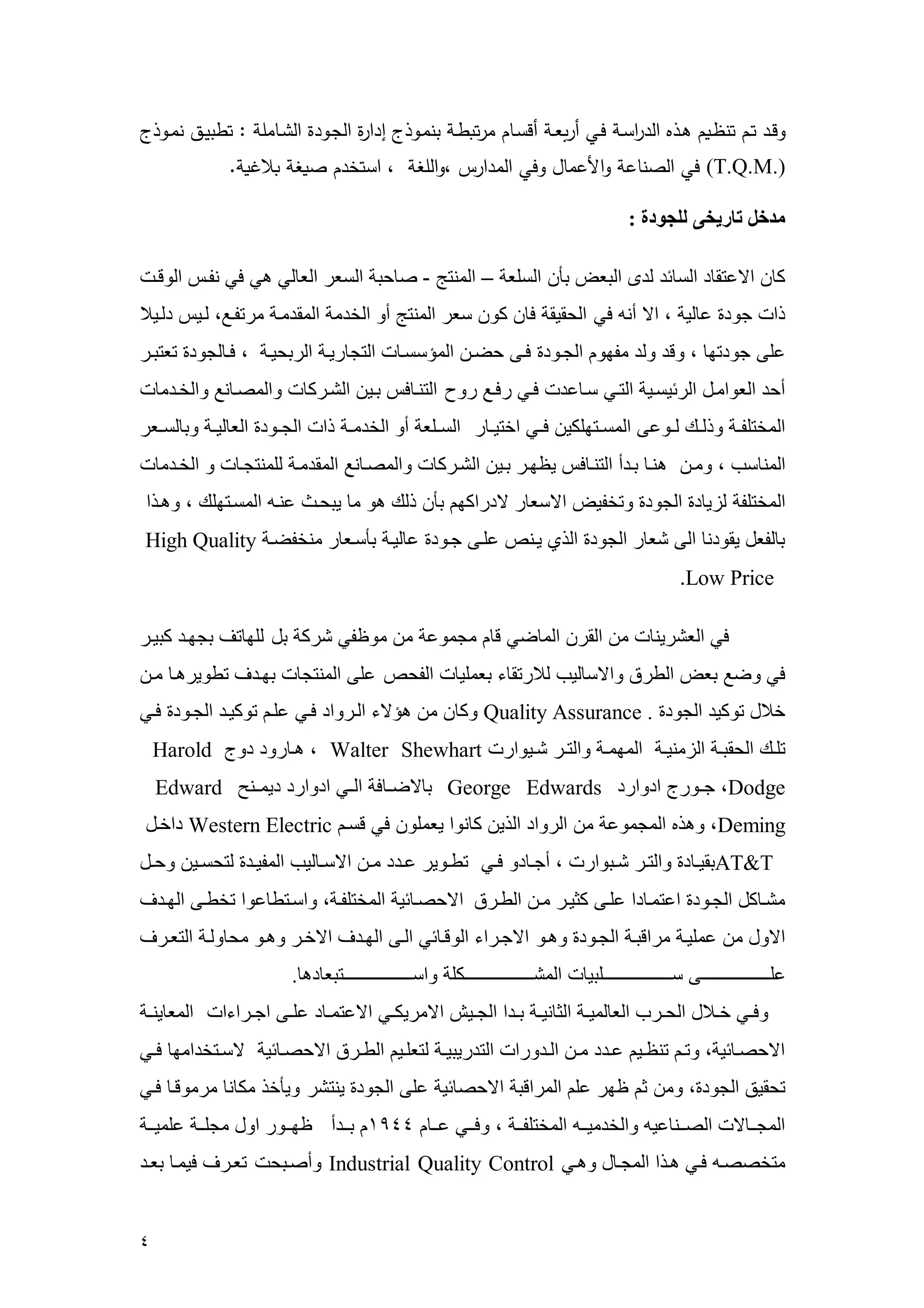 4 
وقنفمتنممتو ناممةنت مة ف ة يأنامتنلمييلعنناميقأنإممميت ونامبومنوتامففةيلمة بنوفلمة نإم ام:متوبةنهمومننوتام 
(T.Q.M.) متلمة صوإعاموةلأعمإدموتلمة مفةيسمروة غاممرمةأت فممصاغام حغاا.م 
مدخل تاريخى للجودة : 
ك الاعتق د الس سد لدى البعض بأ السلع – العنتج - ص حب السعر الع لي هي في نوه الرقه 
ذا جرد ع لي ، الا أن في الحقيق ف كر سعر العنتج أر الخدع العقدعه عرتوهع، لهي دلهي 
على جردتم ، رقد رلد عومر الجهرد فهى حضه العسسسه التج ريه الربحيه ، فه لجرد تعتبهر 
أحد العراعهل الرسيسهي التهي سه عد فهي رفهع رر التنه ف بهي الشهرك رالعصه نع رالخهدع 
العختلوهه رذلههك لههرعى العسههتملكي فههي اختيهه ر السههلع أر الخدعهه ذا الجههرد الع ليهه رب لسههعر 
العن سم ، رعه هنه بهدأ التنه ف ي مهر بهي الشهرك رالعصه نع العقدعه للعنتجه ر الخهدع 
العختلو ليي د الجرد رتخويض الاسع ر لادراكم بأ ذلك هر ع يبحه عنه العسهتملك ، رههذا 
ب لوعل يقردن الى شع ر الجرد الذي يهنم علهى جهرد ع ليه بأسهع ر عنخوضه High Quality Low Price . 
في العشرين ع القر الع ضي ق عجعرع ع عر وي شرك بل للم تف بجمهد كبيهر 
في رضع بعض الطر رالاس ليم ل رتق ء بععلي الوحم على العنتج بمهدف تطريرهه عه 
خ ل تركيد الجرد Quality Assurance . رك ع هسلاء الهرراد فهي عله تركيهد الجهرد فهي 
تلههك الحقبهه اليعنيهه العمعهه رالتههر شهيرار Walter Shewhart ، هه ررد درج Harold Dodge ، جههررج ادرارد George Edwards ب لاضهه ف الههي ادرارد ديعههنح Edward Deming ، رهذه العجعرع ع الرراد الذي ك نرا يععلر في قسه Western Electric داخهل 
AT&T بقيهه د رالتهر شههبرار ، أجهه در فههي تطههرير عهدد عهه الاسهه ليم العويهد لتحسههي رحههل 
عشه كل الجهرد اعتعه دا علهى كثيهر عه الطهر الاحصه سي العختلوه ، راسهتط عرا تخطهى المهدف 
الارل ع ععليه عراقبه الجهرد رههر الاجهراء الرقه سي الهى المهدف الاخهر رههر عح رله التعهرف 
علههههههههههههههههههههههههههى سههههههههههههههههههههههههههلبي العشههههههههههههههههههههههههههكل راسهههههههههههههههههههههههههههتبع ده . رفههي خهه ل الحههرم الع لعيهه الث نيهه بههدا الجههيش الاعريكههي الاعتعهه د علههى اجههراءا العع ينهه 
الاحصه سي ، رته تن ههي عهدد عهه الهدررا التدريبيهه لتعلههي الطههر الاحصه سي لاسههتخداعم فههي 
تحقيق الجرد ، رع ث مر عل العراقب الاحص سي على الجرد ينتشر ريأخذ عك ن عرعرقه فهي 
العجههه لا الصهههن عي رالخدعيههه العختلوههه ، رفهههي عههه 4411 بهههدأ مهههرر ارل عجلههه علعيههه 
عتخصصه فهي ههذا العجه ل رههي Industrial Quality Control رأصهبح تعهرف فيعه بعهد 
 