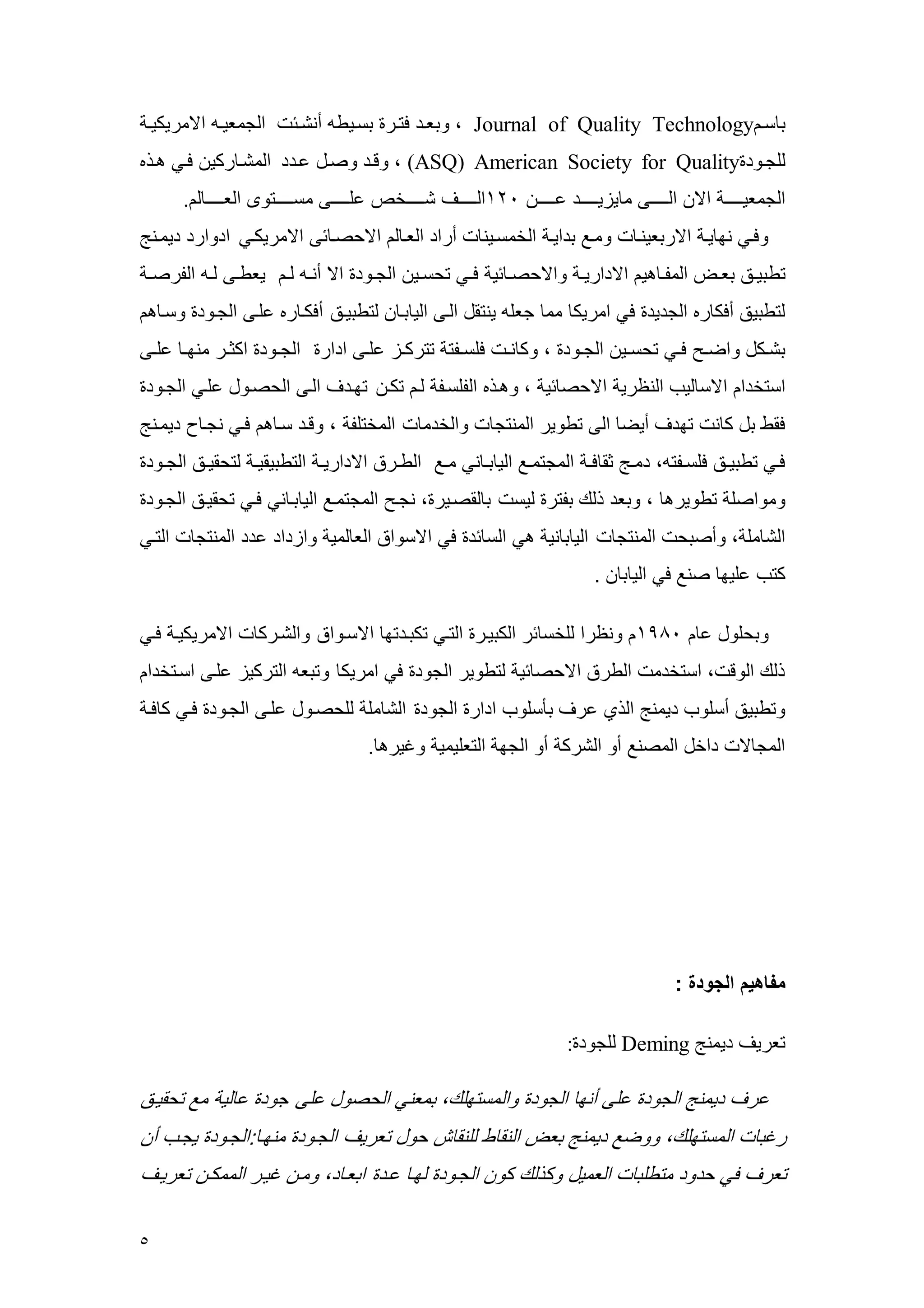 5 
ب سه Journal of Quality Technology ، ربعهد فتهر بسهيط أنشههس الجععيهه الاعريكيهه 
للجهرد (ASQ) American Society for Quality ، رقهد رصهل عهدد العشه ركي فهي ههذه 
الجععيههههههه الا الهههههههى ع يييهههههههد عههههههه 421 الهههههههف شهههههههخم علهههههههى عسهههههههترى العههههههه ل . رفهي نم يه الاربعينه رعهع بدايه الخعسهين أراد العه ل الاحصه سى الاعريكهي ادرارد ديعهنج 
تطبيههق بعههض العوهه هي الاداريهه رالاحصهه سي فههي تحسههي الجههرد الا أنهه لهه يعطههى لهه الورصهه 
لتطبيق أفك ره الجديد في اعريك عع جعل ينتقل الهى الي به لتطبيهق أفكه ره علهى الجهرد رسه ه 
بشههكل راضههح فههي تحسههي الجههرد ، رك نهه فلسههوت تتركههي علههى ادار الجههرد اكثههر عنمهه علههى 
استخدا الاس ليم الن ري الاحص سي ، رههذه الولسهو له تكه تمهدف الهى الحصهرل علهي الجهرد 
فقط بل ك ن تمدف أيض الى تطرير العنتج رالخدع العختلو ، رقهد سه ه فهي نجه ديعهنج 
فههي تطبيههق فلسههوت ، دعههج ثق فهه العجتعههع الي بهه ني عههع الطههر الاداريهه التطبيقيهه لتحقيههق الجههرد 
رعراصل تطريره ، ربعد ذلك بوتر ليس ب لقصهير ، نجهح العجتعهع الي به ني فهي تحقيهق الجهرد 
الش عل ، رأصبح العنتج الي ب ني هي الس سد في الاسرا الع لعي رايداد عدد العنتج التهي 
كتم عليم صنع في الي ب . 
ربحلرل ع 4491 رن را للخس سر الكبيهر التهي تكبهدتم الاسهرا رالشهرك الاعريكيه فهي 
ذلك الرق ، استخدع الطر الاحص سي لتطرير الجرد في اعريك رتبع التركيي علهى اسهتخدا 
رتطبيق أسلرم ديعنج الذي عرف بأسلرم ادار الجرد الش عل للحصهرل علهى الجهرد فهي ك فه 
العج لا داخل العصنع أر الشرك أر الجم التعليعي رغيره . 
مفاهيم الجودة : 
تعريف ديعنج Deming للجرد : 
عرف ديعنج الجرد على أنم الجرد رالعستملك، بععني الحصرل على جرد ع لي عع تحقيهق 
رغب العستملك، ررضع ديعنج بعض النق ط للنق ش حرل تعريف الجهرد عنمه :الجهرد يجهم أ 
تعرف في حدرد عتطلب الععيل ركذلك كر الجهرد لمه عهد ابعه د، رعه غيهر الععكه تعريهف 
 