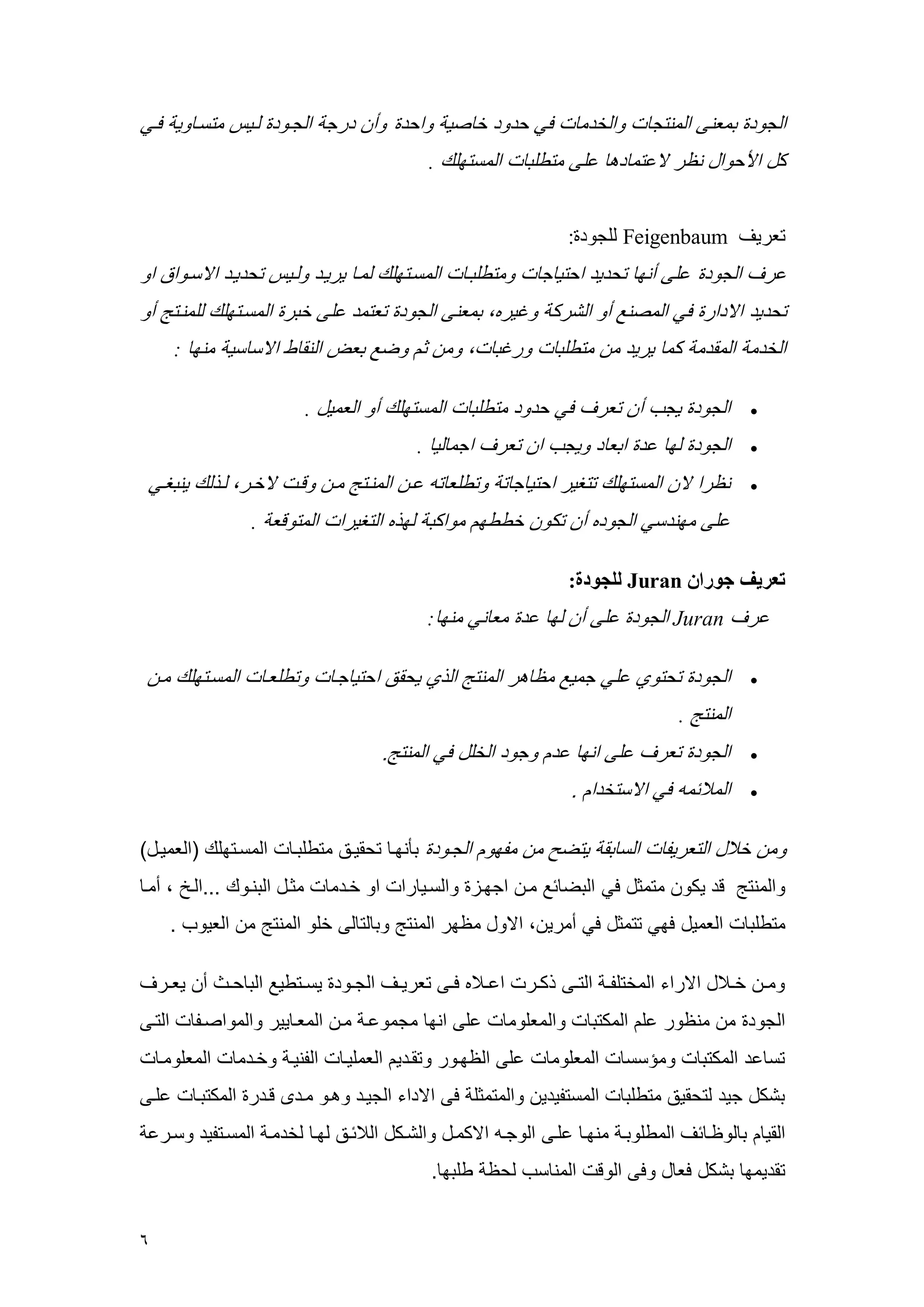 6 
الجرد بععنى العنتج رالخدع في حدرد خ صي راحد رأ درج الجهرد لهي عتسه ري فهي 
كل الأحرال ن ر لاعتع ده على عتطلب العستملك . 
تعريف Feigenbaum للجرد : 
عرف الجرد على أنم تحديد احتي ج رعتطلبه العسهتملك لعه يريهد رلهي تحديهد الاسهرا ار 
تحديد الادار في العصنع أر الشرك رغيره، بععنى الجرد تعتعد على خبر العسهتملك للعنهتج أر 
الخدع العقدع كع يريد ع عتطلب ررغب ، رع ث رضع بعض النق ط الاس سي عنم : 
 الجرد يجم أ تعرف في حدرد عتطلب العستملك أر الععيل . 
 الجرد لم عد ابع د ريجم ا تعرف اجع لي . 
 ن را لا العستملك تتغير احتي ج ت رتطلع ت عه العنهتج عه رقه لاخهر، لهذلك ينبغهي 
على عمندسي الجرده أ تكر خططم عراكب لمذه التغيرا العترقع . 
تعريف جوران Juran للجودة : 
عرف Juran الجرد على أ لم عد عع ني عنم : 
 الجرد تحتري علي جعيع ع هر العنتج الذي يحقق احتي جه رتطلعه العسهتملك عه 
العنتج . 
 الجرد تعرف على انم عد رجرد الخلل في العنتج. 
 الع سع في الاستخدا . 
رع خ ل التعريو الس بق يتضح ع عومر الجهرد بأنمه تحقيهق عتطلبه العسهتملك )الععيهل( 
رالعنتج قد يكر عتعثل في البض سع عه اجمهي رالسهي را ار خهدع عثهل البنهرك ...اله ، أعه 
عتطلب الععيل فمي تتعثل في أعري ، الارل ع مر العنتج رب لت لى خلر العنتج ع العيرم . 
رعهه خهه ل الاراء العختلوهه التههى ذكههر اعهه ه فههى تعريههف الجههرد يسههتطيع الب حهه أ يعههرف 
الجرد ع عن رر عل العكتب رالععلرع على انم عجعرعه عه الععه يير رالعراصهو التهى 
تس عد العكتب رعسسس الععلرع على ال مهرر رتقهدي الععليه الونيه رخهدع الععلرعه 
بشكل جيد لتحقيق عتطلب العستويدي رالعتعثل فى الاداء الجيهد رههر عهدى قهدر العكتبه علهى 
القي ب لر ه سف العطلربه عنمه علهى الرجه الاكعهل رالشهكل ال سهق لمه لخدعه العسهتويد رسهرع 
تقديعم بشكل فع ل رفى الرق العن سم لح طلبم . 
 