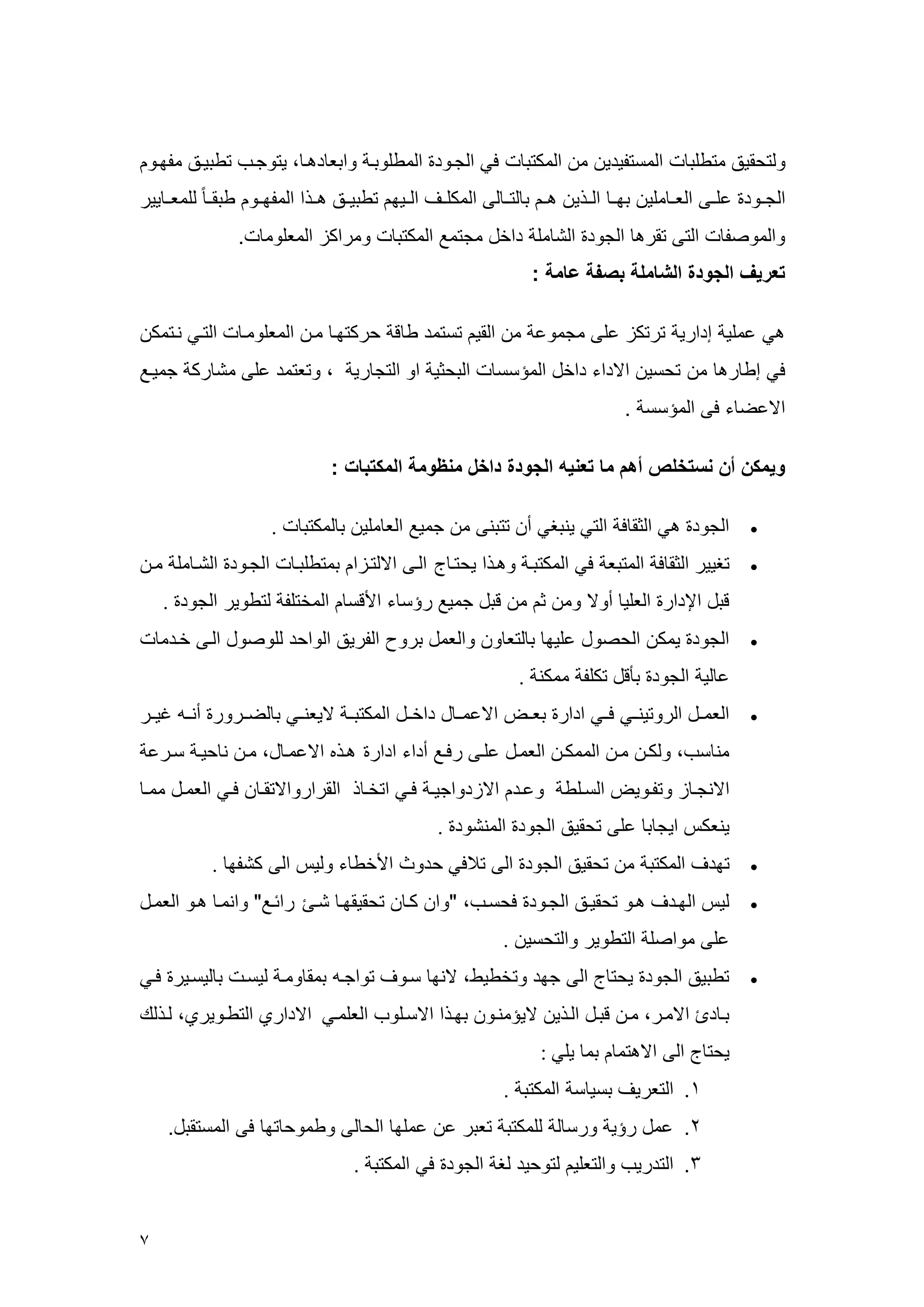 7 
رلتحقيق عتطلب العستويدي ع العكتب في الجهرد العطلربه رابع دهه ، يترجهم تطبيهق عومهر 
الجههرد علههى العهه علي بمهه الههذي ههه ب لتهه لى العكلههف الههيم تطبيههق هههذا العومههر طبقهه للععهه يير 
رالعرصو التى تقره الجرد الش عل داخل عجتعع العكتب رعراكي الععلرع . 
تعريف الجودة الشاملة بصفة عامة : 
هي ععلي إداري ترتكي على عجعرع ع القي تستعد ط ق حركتمه عه الععلرعه التهي نهتعك 
في إط ره ع تحسي الاداء داخل العسسس البحثي ار التج ري ، رتعتعد على عش رك جعيهع 
الاعض ء فى العسسس . 
ويمكن أن نستخلص أهم ما تعنيه الجودة داخل منظومة المكتبات : 
 الجرد هي الثق ف التي ينبغي أ تتبنى ع جعيع الع علي ب لعكتب . 
 تغيير الثق ف العتبع في العكتبه رههذا يحته ج الهى الالتهيا بعتطلبه الجهرد الشه عل عه 
قبل الإدار العلي أرلا رع ث ع قبل جعيع رسس ء الأقس العختلو لتطرير الجرد . 
 الجرد يعك الحصرل عليم ب لتع ر رالععل برر الوريق الراحد للرصرل الهى خهدع 
ع لي الجرد بأقل تكلو ععكن . 
 الععههل الررتينههي فههي ادار بعههض الاععهه ل داخههل العكتبهه لايعنههي ب لضههررر أنهه غيههر 
عن سم، رلكه عه الععكه الععهل علهى رفهع أداء ادار ههذه الاععه ل، عه ن حيه سهرع 
الانجه ي رتوهريض السههلط رعهد الايدراجيهه فههي اتخه ذ القراررالاتقه فهي الععهل ععهه 
ينعك ايج ب على تحقيق الجرد العنشرد . 
 تمدف العكتب ع تحقيق الجرد الى ت في حدر الأخط ء رلي الى كشوم . 
 لي المهدف ههر تحقيهق الجهرد فحسهم، "را كه تحقيقمه شه راسهع" رانعه ههر الععهل 
على عراصل التطرير رالتحسي . 
 تطبيق الجرد يحت ج الى جمد رتخطيط، لانم سهرف تراجه بعق رعه ليسه ب ليسهير فهي 
به د الاعهر، عه قبهل الهذي لايسعنهر بمهذا الاسهلرم العلعهي الاداري التطهريري، لهذلك 
يحت ج الى الاهتع بع يلي : 
.4 التعريف بسي س العكتب . 
.2 ععل رسي ررس ل للعكتب تعبر ع ععلم الح لى رطعرح تم فى العستقبل. 
.3 التدريم رالتعلي لترحيد لغ الجرد في العكتب .  