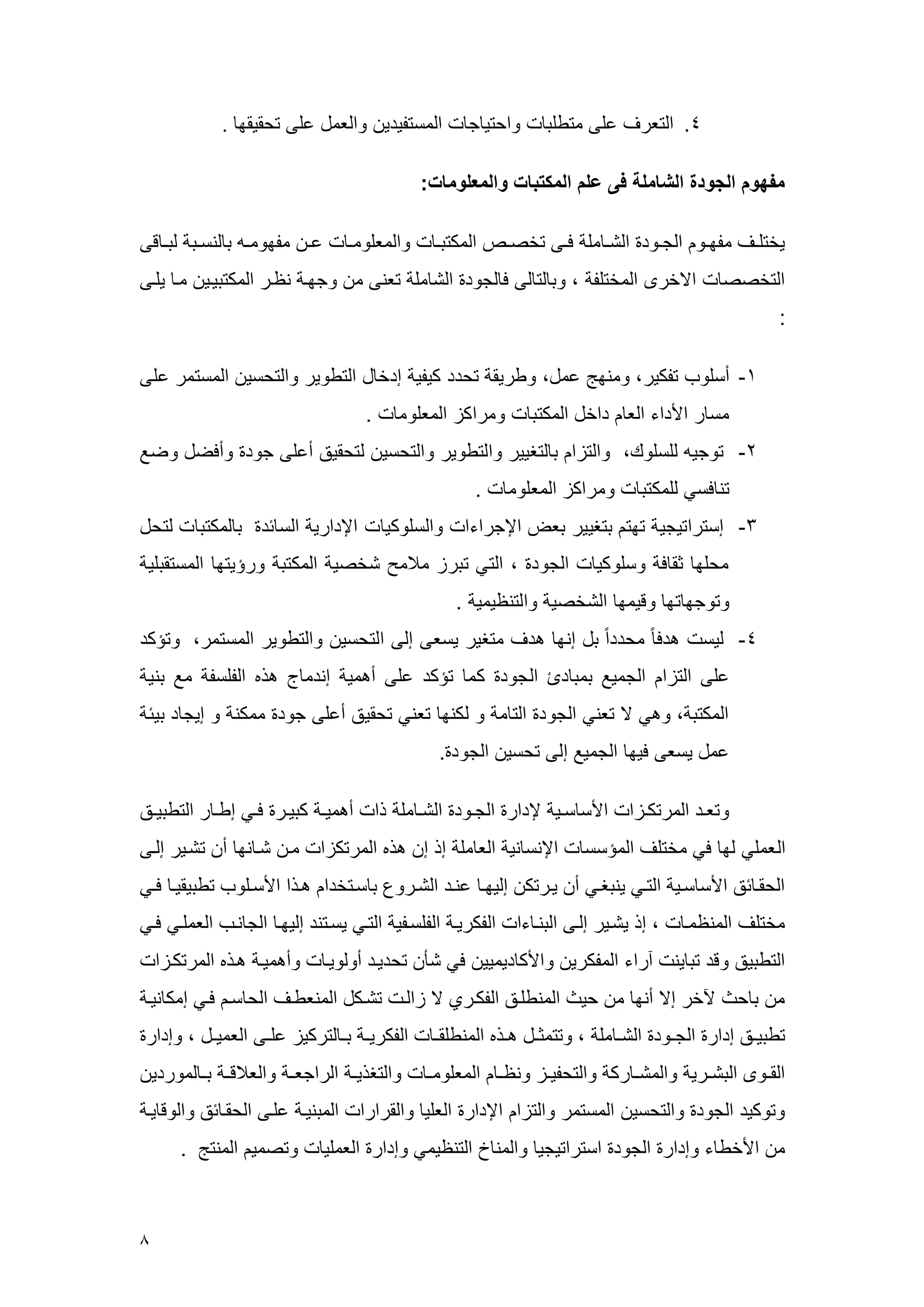 8 
.1 التعرف على عتطلب راحتي ج العستويدي رالععل على تحقيقم . 
مفهوم الجودة الشاملة فى علم المكتبات والمعلومات: 
يختلههف عومههر الجههرد الشهه عل فههى تخصههم العكتبهه رالععلرعهه عهه عومرعهه ب لنسههب لبهه قى 
التخصص الاخرى العختلو ، رب لت لى ف لجرد الش عل تعنى ع رجمه ن هر العكتبيهي عه يلهى 
: 
-4 أسلرم توكير، رعنمج ععل، رطريق تحدد كيوي إدخ ل التطرير رالتحسي العستعر على 
عس ر الأداء الع داخل العكتب رعراكي الععلرع . 
-2 ترجي للسلرك، رالتيا ب لتغيير رالتطرير رالتحسي لتحقيق أعلى جرد رأفضل رضع 
تن فسي للعكتب رعراكي الععلرع . 
-3 إستراتيجي تمت بتغيير بعض الإجراءا رالسلركي الإداري الس سد ب لعكتب لتحل 
عحلم ثق ف رسلركي الجرد ، التي تبري ع عح شخصي العكتب ررسيتم العستقبلي 
رترجم تم رقيعم الشخصي رالتن يعي . 
-1 ليس هدف عحدد ا بل إنم هدف عتغير يسعى إلى التحسي رالتطرير العستعر، رتسكد 
على التيا الجعيع بعب د الجرد كع تسكد على أهعي إندع ج هذه الولسو عع بني 
العكتب ، رهي لا تعني الجرد الت ع ر لكنم تعني تحقيق أعلى جرد ععكن ر إيج د بيس 
ععل يسعى فيم الجعيع إلى تحسي الجرد . 
رتعههد العرتكههيا الأس سههي لإدار الجههرد الشهه عل ذا أهعيهه كبيههر فههي إطهه ر التطبيههق 
الععلي لم في عختلف العسسس الإنس ني الع عل إذ إ هذه العرتكيا عه شه نم أ تشهير إلهى 
الحقه سق الأس سههي التهي ينبغهي أ يهرتك إليمه عنهد الشهرر ب سهتخدا ههذا الأسههلرم تطبيقيه فهي 
عختلف العن عه ، إذ يشهير إلهى البنه ءا الوكريه الولسهوي التهي يسهتند إليمه الج نهم الععلهي فهي 
التطبيق رقد تب ين آراء العوكري رالأك ديعيي في شأ تحديهد أرلريه رأهعيه ههذه العرتكهيا 
ع ب ح لآخر إلا أنم ع حي العنطلهق الوكهري لا ياله تشهكل العنعطهف الح سه فهي إعك نيه 
تطبيههق إدار الجههرد الشهه عل ، رتتعثههل هههذه العنطلقهه الوكريهه بهه لتركيي علههى الععيههل ، رإدار 
القههرى البشههري رالعشهه رك رالتحويههي رن هه الععلرعهه رالتغذيهه الراجعهه رالع قهه بهه لعرردي 
رتركيد الجرد رالتحسي العستعر رالتيا الإدار العلي رالقرارا العبنيه علهى الحقه سق رالرق يه 
ع الأخط ء رإدار الجرد استراتيجي رالعن خ التن يعي رإدار الععلي رتصعي العنتج . 
 
